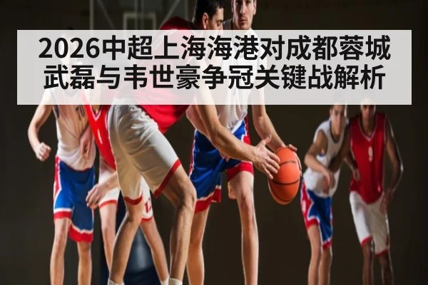 2026中超上海海港对成都蓉城 武磊与韦世豪争冠关键战解析
