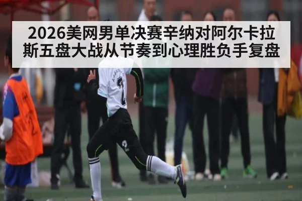 2026美网男单决赛辛纳对阿尔卡拉斯五盘大战从节奏到心理胜负手复盘