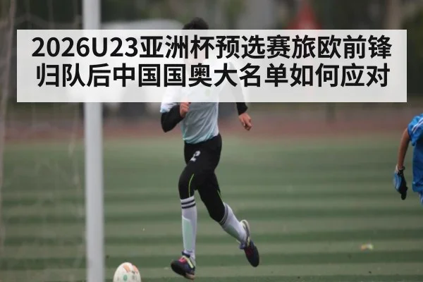 2026U23亚洲杯预选赛旅欧前锋归队后中国国奥大名单如何应对